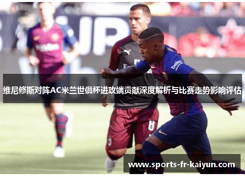 维尼修斯对阵AC米兰世俱杯进攻端贡献深度解析与比赛走势影响评估 维尼修斯对阵AC米兰世俱杯进攻端贡献深度解析与比赛走势影响评估