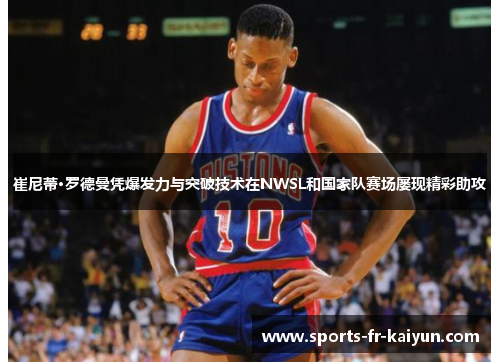 崔尼蒂·罗德曼凭爆发力与突破技术在NWSL和国家队赛场屡现精彩助攻 崔尼蒂·罗德曼凭爆发力与突破技术在NWSL和国家队赛场屡现精彩助攻