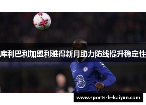 库利巴利加盟利雅得新月助力防线提升稳定性 库利巴利加盟利雅得新月助力防线提升稳定性