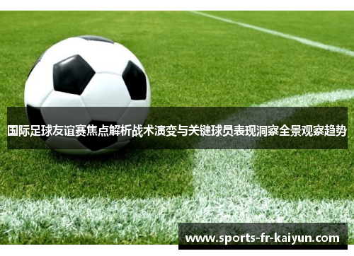 国际足球友谊赛焦点解析战术演变与关键球员表现洞察全景观察趋势 国际足球友谊赛焦点解析战术演变与关键球员表现洞察全景观察趋势